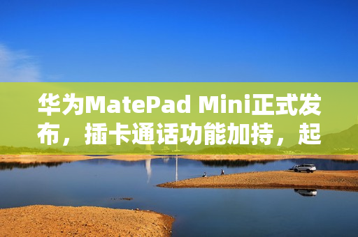 华为MatePad Mini正式发布，插卡通话功能加持，起售价3299元起！