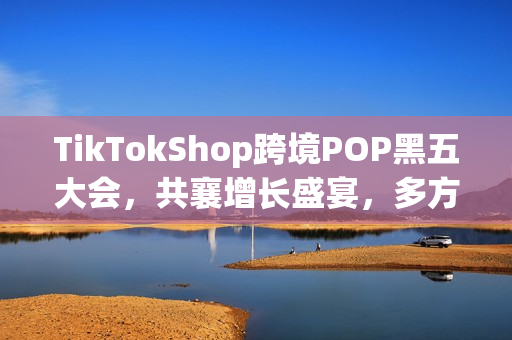 TikTokShop跨境POP黑五大会，共襄增长盛宴，多方合力实现共赢增长！