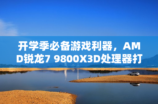 开学季必备游戏利器，AMD锐龙7 9800X3D处理器打造顶级游戏攒机体验