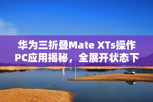 华为三折叠Mate XTs操作PC应用揭秘，全展开状态下使用，余承东称其为炒股神器！
