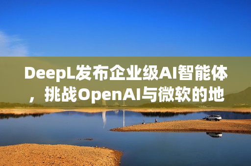 DeepL发布企业级AI智能体，挑战OpenAI与微软的地位