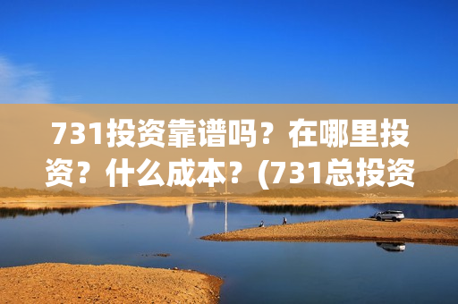 731投资靠谱吗？在哪里投资？什么成本？(731总投资多少)