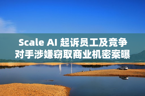 Scale AI 起诉员工及竞争对手涉嫌窃取商业机密案曝光
