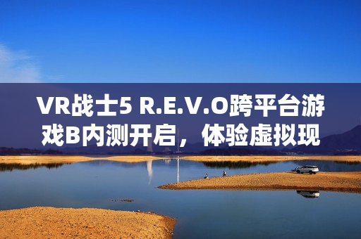 VR战士5 R.E.V.O跨平台游戏B内测开启，体验虚拟现实战斗新篇章（9月11日）