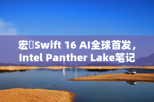 宏碁Swift 16 AI全球首发，Intel Panther Lake笔记本震撼登场