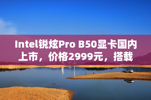 Intel锐炫Pro B50显卡国内上市，价格2999元，搭载16GB大显存，性能如何？