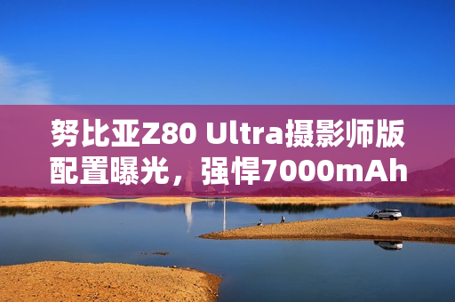 努比亚Z80 Ultra摄影师版配置曝光，强悍7000mAh电池引领摄影新纪元
