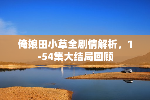俺娘田小草全剧情解析，1-54集大结局回顾