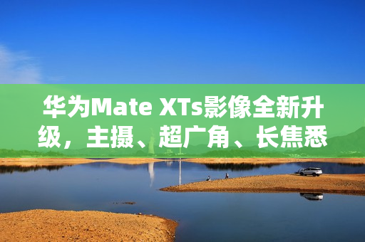 华为Mate XTs影像全新升级，主摄、超广角、长焦悉数采用RYYB传感器提升画质表现