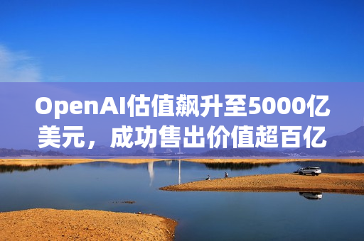 OpenAI估值飙升至5000亿美元，成功售出价值超百亿美元的二级股票