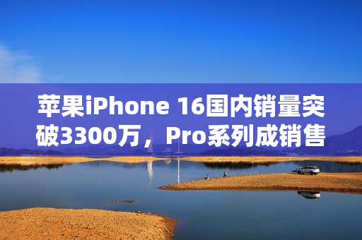 苹果iPhone 16国内销量突破3300万，Pro系列成销售主力
