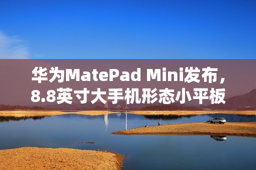 华为MatePad Mini发布，8.8英寸大手机形态小平板，价格3299元起