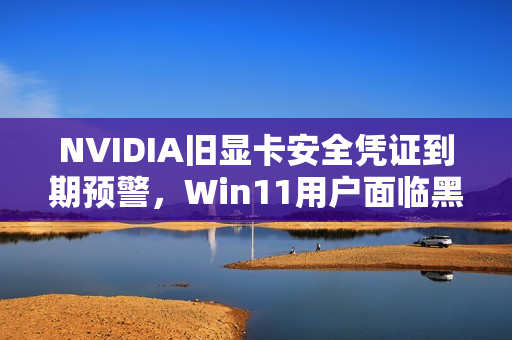 NVIDIA旧显卡安全凭证到期预警，Win11用户面临黑屏风险