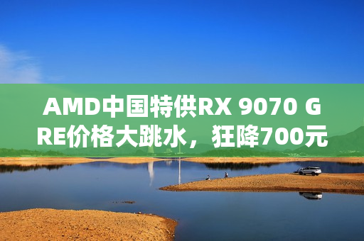 AMD中国特供RX 9070 GRE价格大跳水，狂降700元无人问津