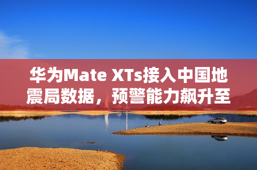 华为Mate XTs接入中国地震局数据，预警能力飙升至2.5倍