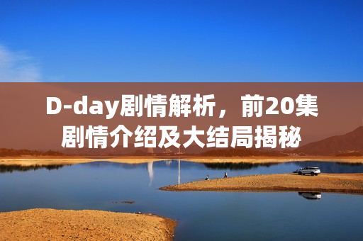 D-day剧情解析，前20集剧情介绍及大结局揭秘