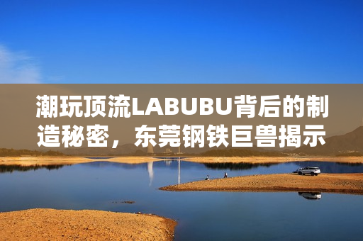 潮玩顶流LABUBU背后的制造秘密，东莞钢铁巨兽揭示中国供应链传奇