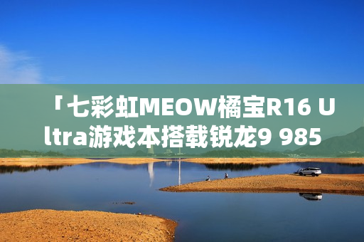 「七彩虹MEOW橘宝R16 Ultra游戏本搭载锐龙9 9850HX处理器，仅售7999元超值体验」