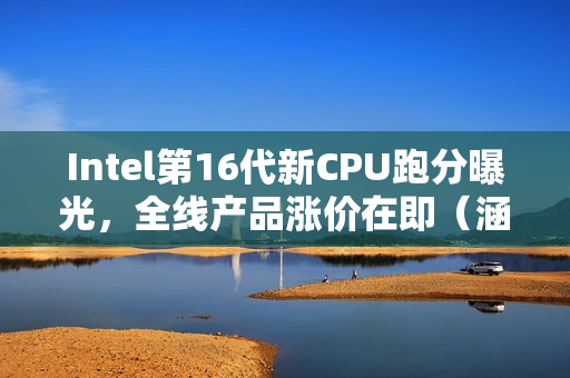Intel第16代新CPU跑分曝光，全线产品涨价在即（涵盖12、13、14代）