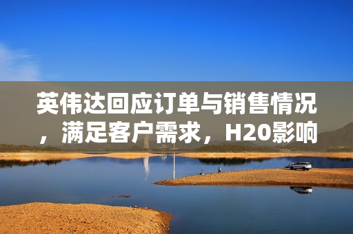 英伟达回应订单与销售情况，满足客户需求，H20影响甚微