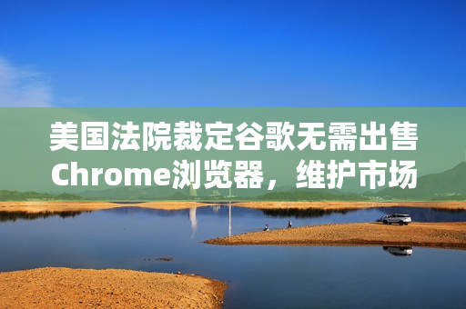 美国法院裁定谷歌无需出售Chrome浏览器，维护市场竞争秩序的胜利？