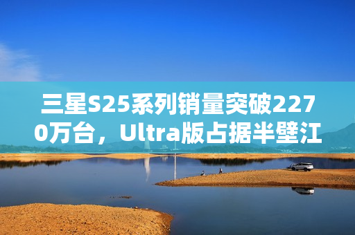 三星S25系列销量突破2270万台，Ultra版占据半壁江山