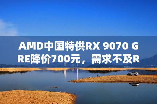 AMD中国特供RX 9070 GRE降价700元，需求不及RX 9070 XT