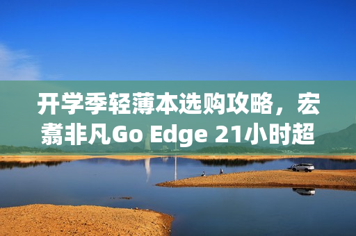 开学季轻薄本选购攻略，宏翥非凡Go Edge 21小时超长续航成亮点之选