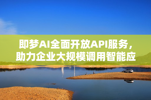 即梦AI全面开放API服务，助力企业大规模调用智能应用