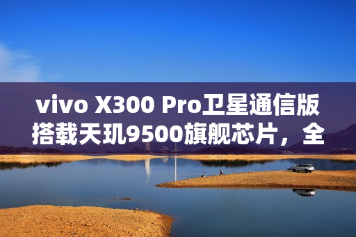 vivo X300 Pro卫星通信版搭载天玑9500旗舰芯片，全新通信体验重磅来袭