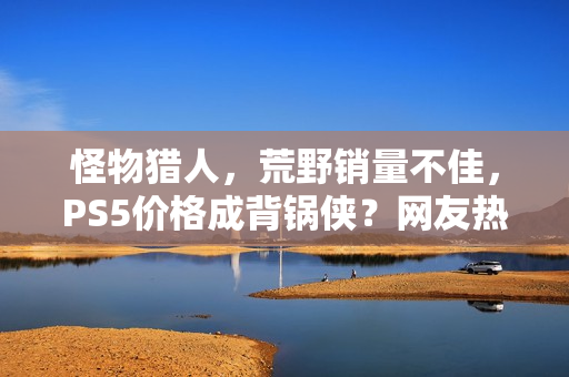 怪物猎人，荒野销量不佳，PS5价格成背锅侠？网友热议