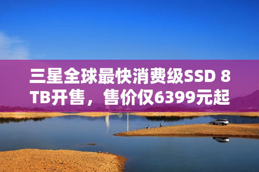三星全球最快消费级SSD 8TB开售，售价仅6399元起