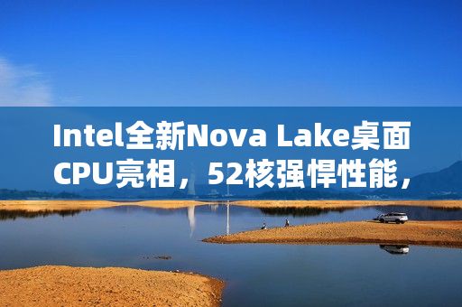 Intel全新Nova Lake桌面CPU亮相，52核强悍性能，反击AMD，频率高达4.8GHz！