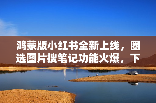鸿蒙版小红书全新上线，圈选图片搜笔记功能火爆，下载量突破千万大关！