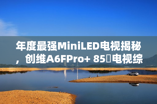 年度最强MiniLED电视揭秘，创维A6FPro+ 85吋电视综合测评，真实还原与全面进化