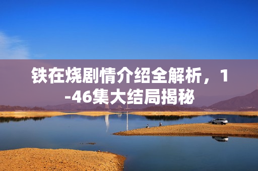 铁在烧剧情介绍全解析，1-46集大结局揭秘
