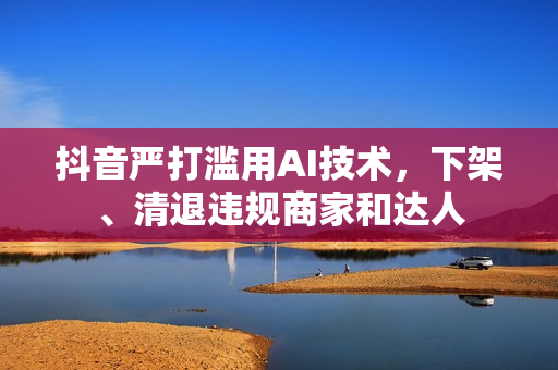 抖音严打滥用AI技术，下架、清退违规商家和达人