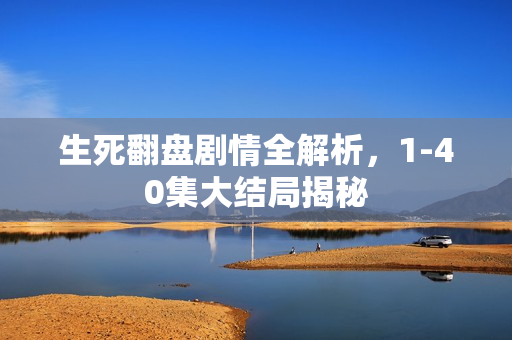 生死翻盘剧情全解析，1-40集大结局揭秘