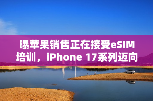 曝苹果销售正在接受eSIM培训，iPhone 17系列迈向无卡时代新动向