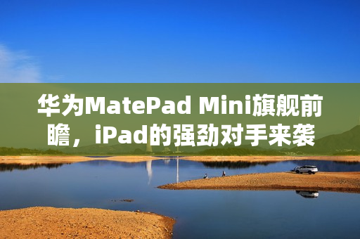 华为MatePad Mini旗舰前瞻，iPad的强劲对手来袭