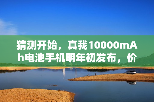 猜测开始，真我10000mAh电池手机明年初发布，价格揭晓在即！