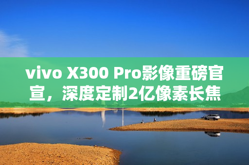 vivo X300 Pro影像重磅官宣,深度定制2亿像素长焦灭霸镜头 vivo X300 Pro影像重磅官宣,深度定制2亿像素长焦灭霸镜头