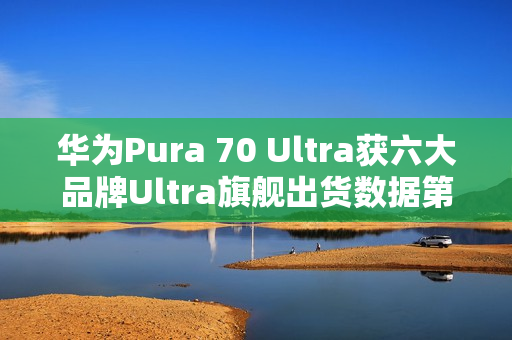 华为Pura 70 Ultra获六大品牌Ultra旗舰出货数据第二名