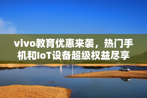 vivo教育优惠来袭，热门手机和IoT设备超级权益尽享
