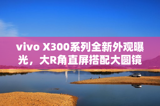 vivo X300系列全新外观曝光，大R角直屏搭配大圆镜头模组设计亮相