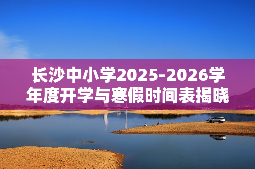 长沙中小学2025-2026学年度开学与寒假时间表揭晓！