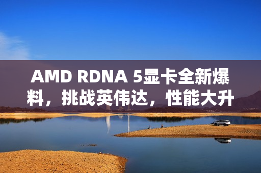 AMD RDNA 5显卡全新爆料，挑战英伟达，性能大升级！