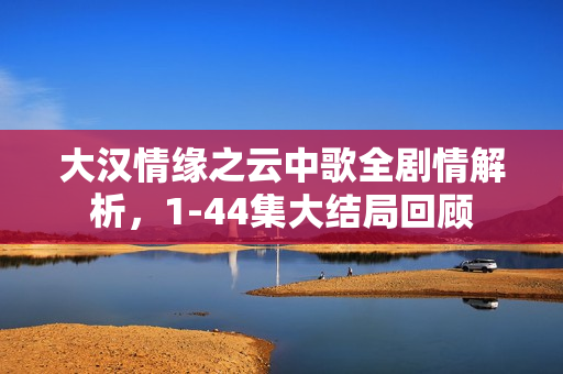 大汉情缘之云中歌全剧情解析，1-44集大结局回顾