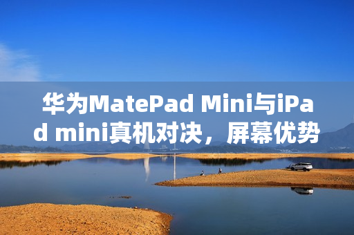 华为MatePad Mini与iPad mini真机对决，屏幕优势显著，时代差距一目了然