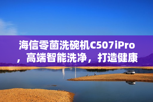 海信零菌洗碗机C507iPro，高端智能洗净，打造健康生活
